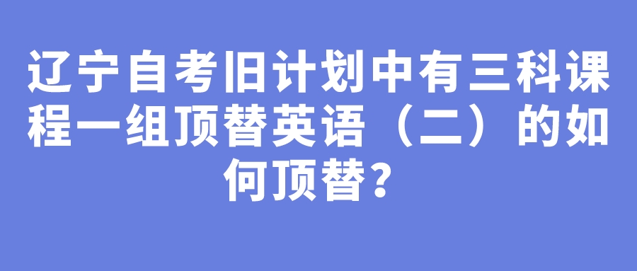 辽宁自考旧计划中有三科课程一组顶替英语（二）的如何顶替？