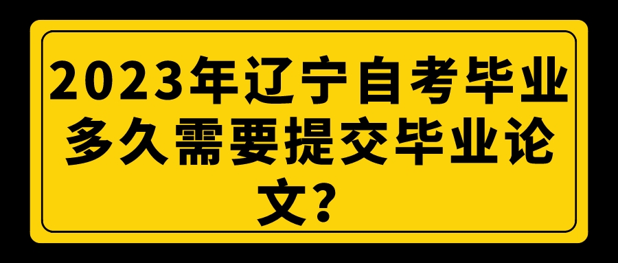 2023年辽宁自考毕业多久需要提交毕业论文？