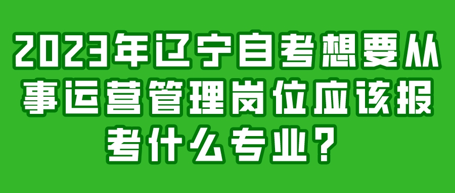 2023年辽宁自考想要从事运营管理岗位应该报考什么专业？