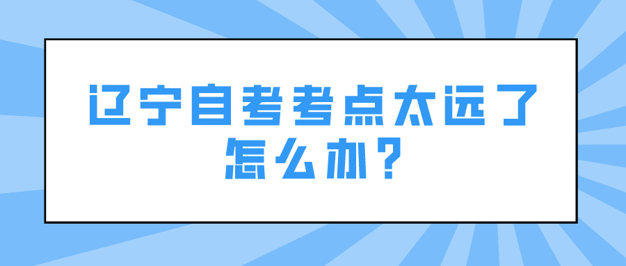 辽宁自考考点太远了怎么办? 辽宁自考考点太远了怎么办?(图1)