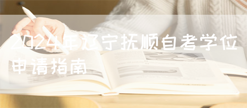 2024年辽宁抚顺自考学位申请指南(图1)