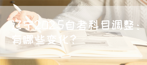 辽宁2025自考科目调整：有哪些变化？