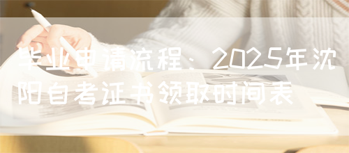 毕业申请流程：2025年沈阳自考证书领取时间表