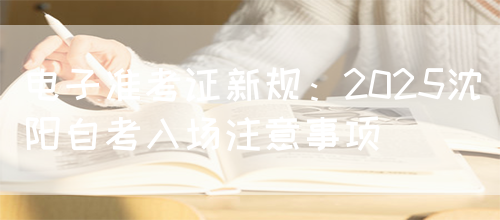 电子准考证新规：2025沈阳自考入场注意事项