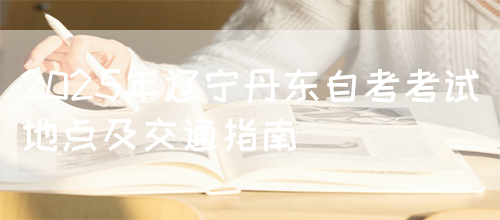 2025年辽宁丹东自考考试地点及交通指南